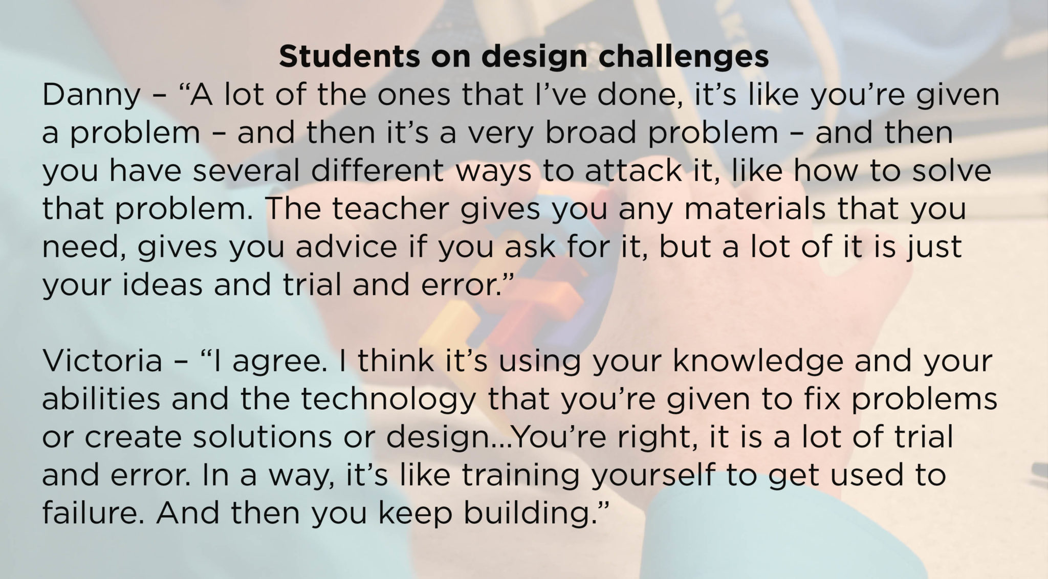 Students on design challenges Danny – “A lot of the ones that I’ve done, it’s like you’re given a problem – and then it’s a very broad problem – and then you have several different ways to attack it, like how to solve that problem. The teacher gives you any materials that you need, gives you advice if you ask for it, but a lot of it is just your ideas and trial and error.” Victoria – “I agree. I think it’s using your knowledge and your abilities and the technology that you’re given to fix problems or create solutions or design...You’re right, it is a lot of trial and error. In a way, it’s like training yourself to get used to failure. And then you keep building.”