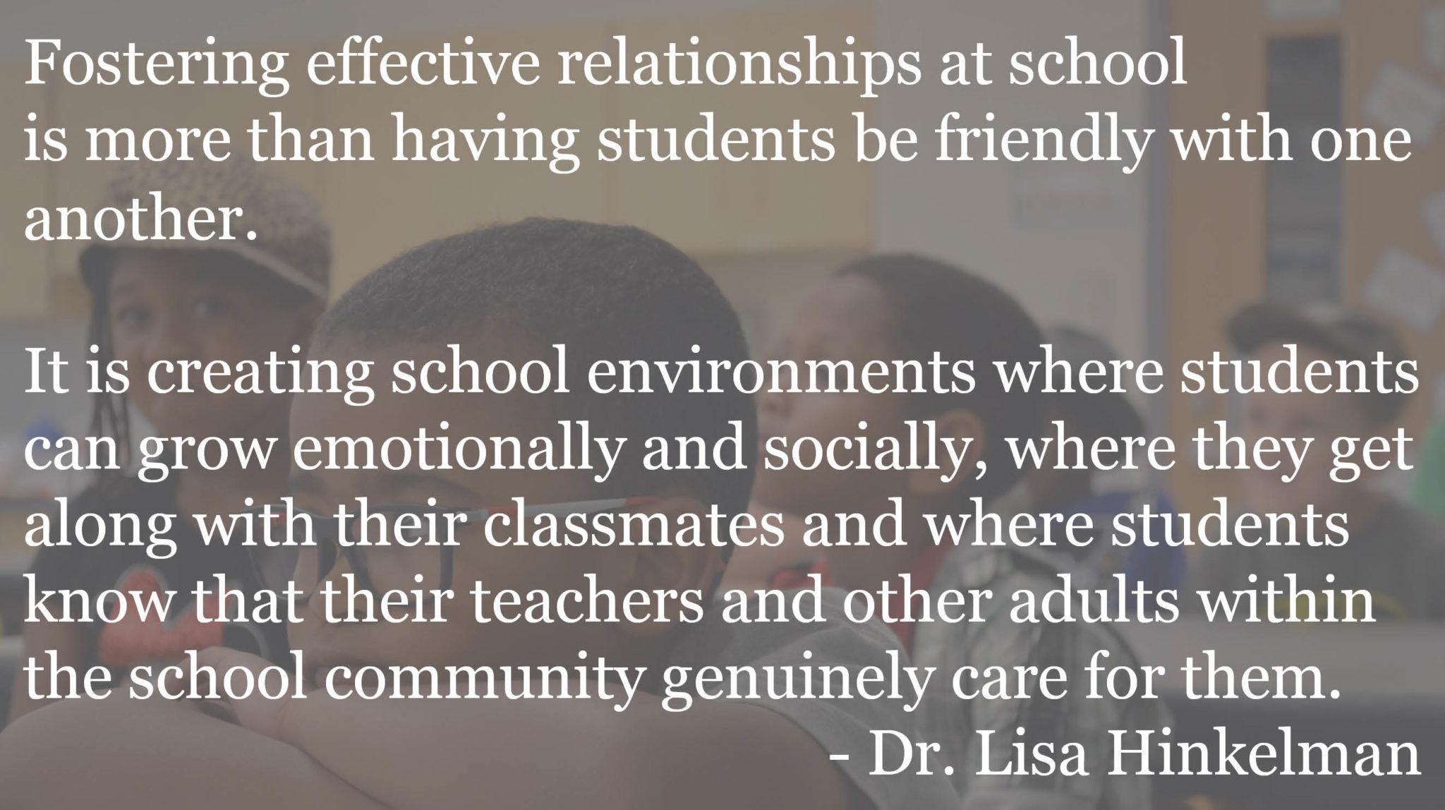 Fostering effective relationships at school is more than having students be friendly with one another. It is creating school environments where students can grow emotionally and socially, where they get along with their classmates and where students know that their teachers and other adults within the school community genuinely care for them. When these things happen, students are likely to perform better behaviorally and academically.