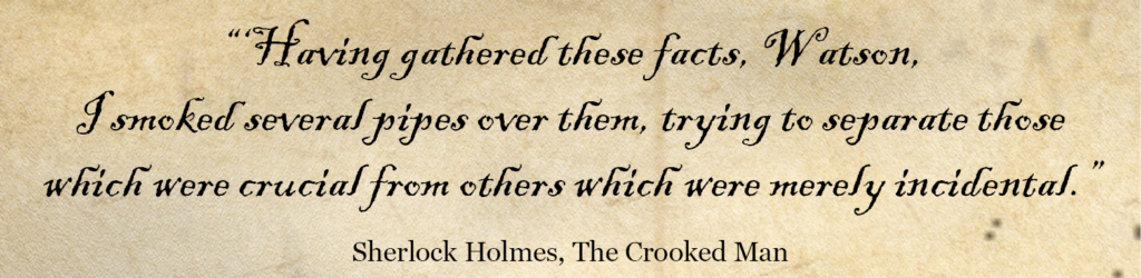 'Having gathered these facts, Watson, I smoked several pipes over them, trying to separate those which were crucial from others which were merely incidental.' Sherlock Holmes Quote -The Crooked Man
