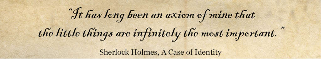'It has long been an axiom of mine that the little things are infinitely the most important.' Sherlock Holmes Quote -A Case of Identity